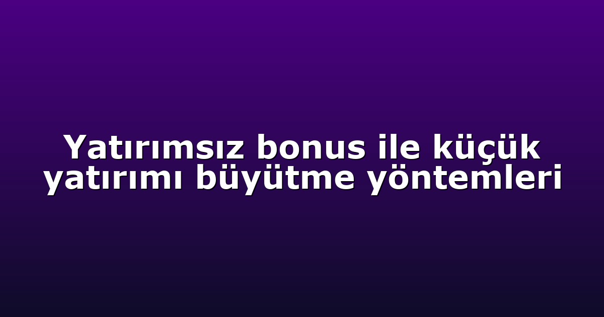 Yatırımsız bonus ile küçük yatırımı büyütme yöntemleri